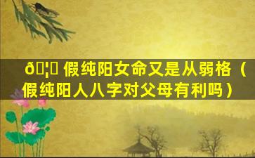 🦋 假纯阳女命又是从弱格（假纯阳人八字对父母有利吗）